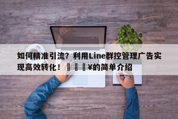 如何精准引流？利用Line群控管理广告实现高效转化！🔥的简单介绍