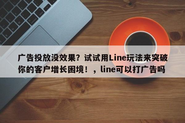 广告投放没效果？试试用Line玩法来突破你的客户增长困境！，line可以打广告吗