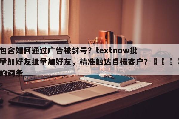 包含如何通过广告被封号？textnow批量加好友批量加好友，精准触达目标客户？🚀的词条