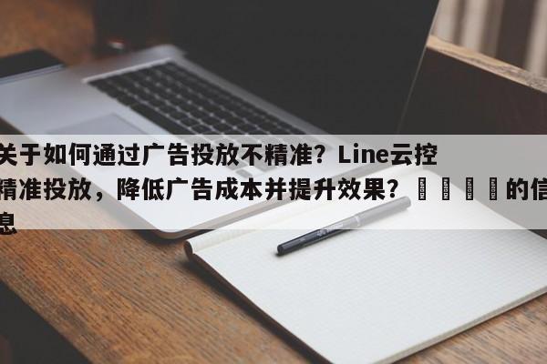 关于如何通过广告投放不精准？Line云控精准投放，降低广告成本并提升效果？📌的信息