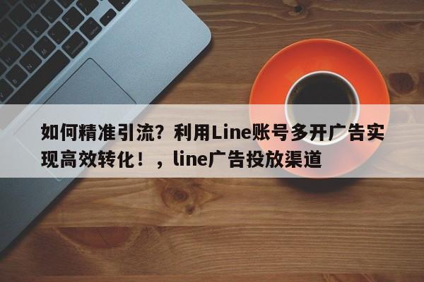 如何精准引流？利用Line账号多开广告实现高效转化！，line广告投放渠道