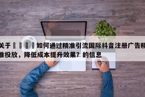 关于📣如何通过精准引流国际抖音注册广告精准投放，降低成本提升效果？的信息