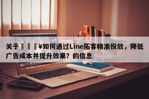 关于🔥如何通过Line拓客精准投放，降低广告成本并提升效果？的信息