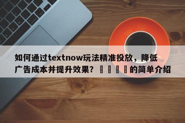 如何通过textnow玩法精准投放，降低广告成本并提升效果？🚀的简单介绍