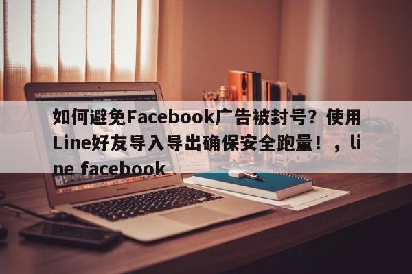 如何避免Facebook广告被封号？使用Line好友导入导出确保安全跑量！，line facebook