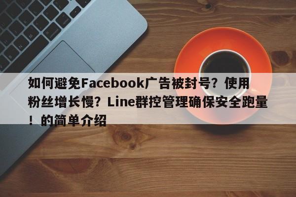如何避免Facebook广告被封号？使用粉丝增长慢？Line群控管理确保安全跑量！的简单介绍