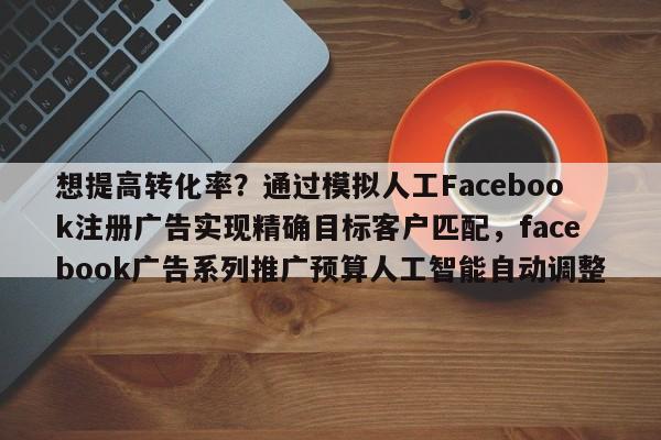 想提高转化率?通过模拟人工Facebook注册广告实现精确目标客户匹配,facebook广告系列推广预算人工智能自动调整