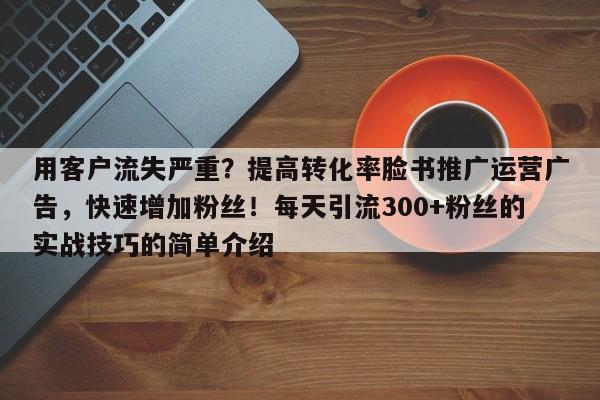 用客户流失严重？提高转化率脸书推广运营广告，快速增加粉丝！每天引流300+粉丝的实战技巧的简单介绍