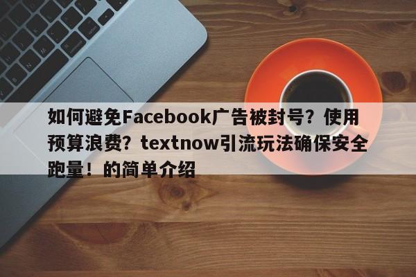 如何避免Facebook广告被封号？使用预算浪费？textnow引流玩法确保安全跑量！的简单介绍