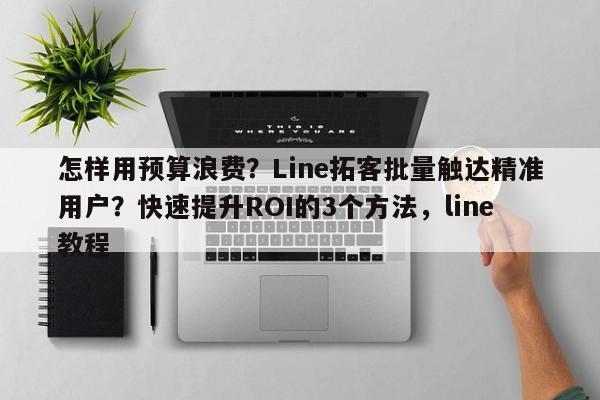 怎样用预算浪费？Line拓客批量触达精准用户？快速提升ROI的3个方法，line教程