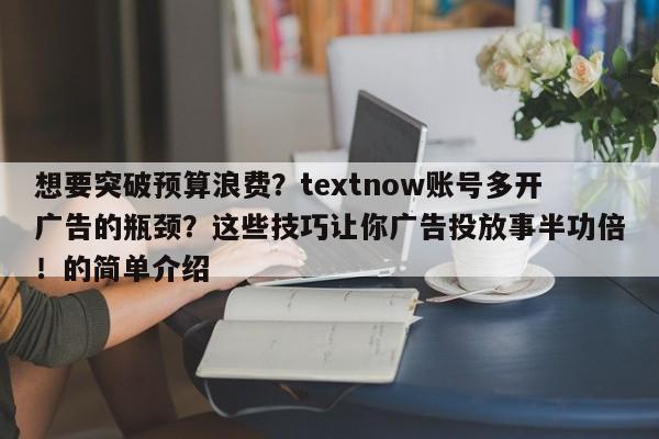 想要突破预算浪费？textnow账号多开广告的瓶颈？这些技巧让你广告投放事半功倍！的简单介绍