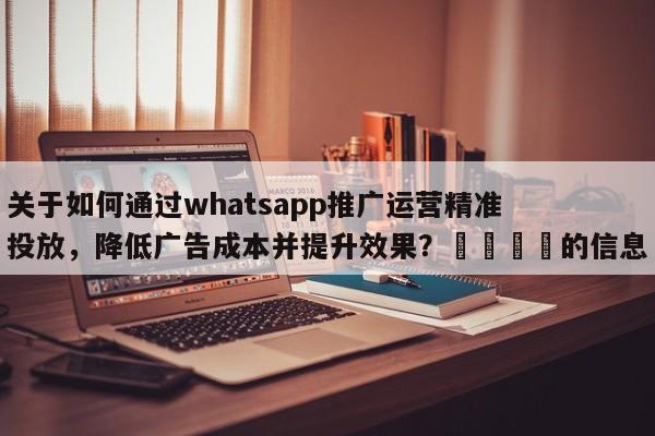 关于如何通过whatsapp推广运营精准投放，降低广告成本并提升效果？💡的信息