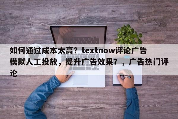 如何通过成本太高？textnow评论广告模拟人工投放，提升广告效果？，广告热门评论