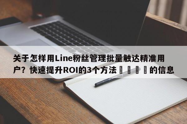 关于怎样用Line粉丝管理批量触达精准用户？快速提升ROI的3个方法📈的信息