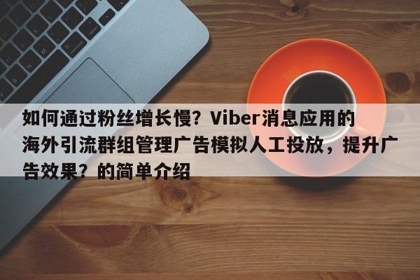 如何通过粉丝增长慢?Viber消息应用的海外引流群组管理广告模拟人工投放,提升广告效果?的简单介绍