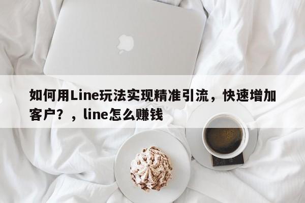 如何用Line玩法实现精准引流，快速增加客户？，line怎么赚钱