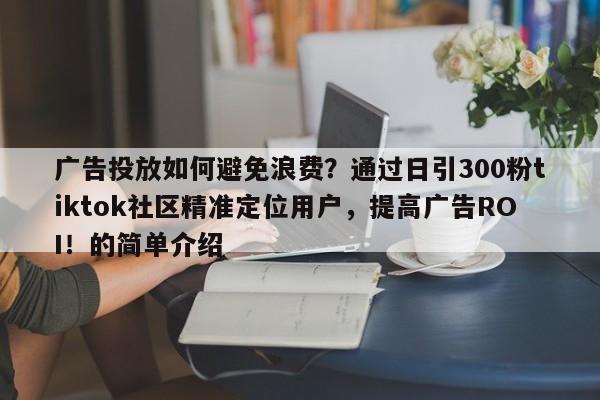广告投放如何避免浪费？通过日引300粉tiktok社区精准定位用户，提高广告ROI！的简单介绍