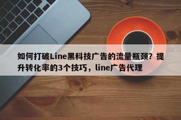 如何打破Line黑科技广告的流量瓶颈？提升转化率的3个技巧，line广告代理