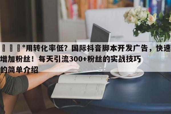 💰用转化率低？国际抖音脚本开发广告，快速增加粉丝！每天引流300+粉丝的实战技巧的简单介绍