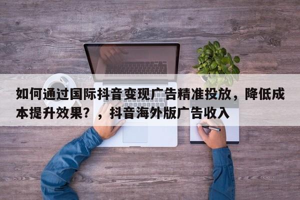 如何通过国际抖音变现广告精准投放，降低成本提升效果？，抖音海外版广告收入
