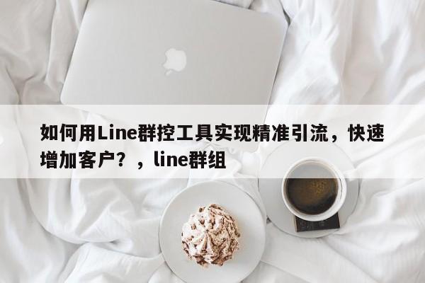 如何用Line群控工具实现精准引流，快速增加客户？，line群组