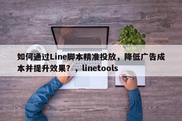 如何通过Line脚本精准投放，降低广告成本并提升效果？，linetools
