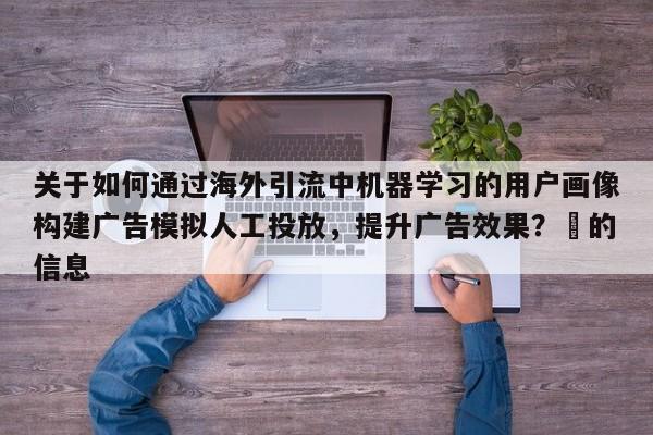 关于如何通过海外引流中机器学习的用户画像构建广告模拟人工投放，提升广告效果？⚡的信息