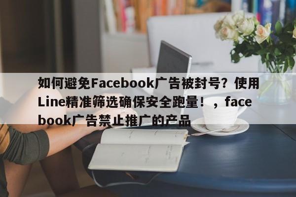 如何避免Facebook广告被封号？使用Line精准筛选确保安全跑量！，facebook广告禁止推广的产品