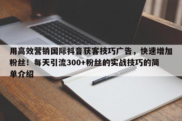 用高效营销国际抖音获客技巧广告，快速增加粉丝！每天引流300+粉丝的实战技巧的简单介绍