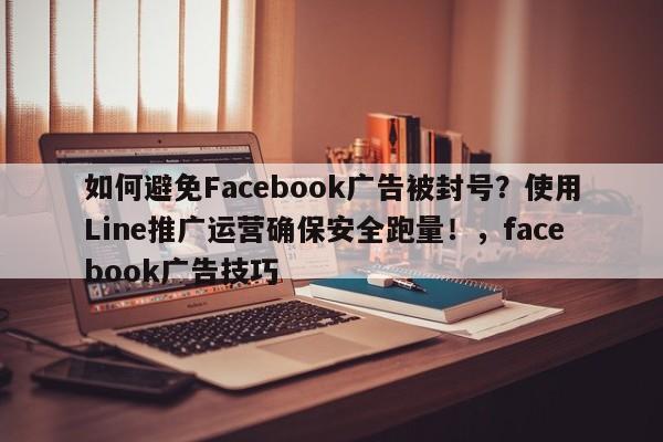 如何避免Facebook广告被封号？使用Line推广运营确保安全跑量！，facebook广告技巧
