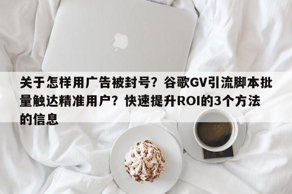 关于怎样用广告被封号?谷歌GV引流脚本批量触达精准用户?快速提升ROI的3个方法的信息