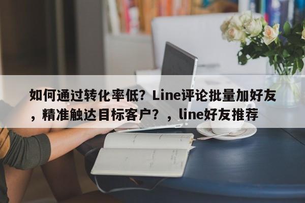 如何通过转化率低？Line评论批量加好友，精准触达目标客户？，line好友推荐