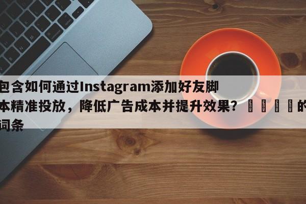 包含如何通过Instagram添加好友脚本精准投放，降低广告成本并提升效果？📈的词条