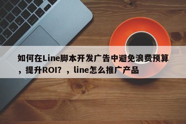 如何在Line脚本开发广告中避免浪费预算，提升ROI？，line怎么推广产品