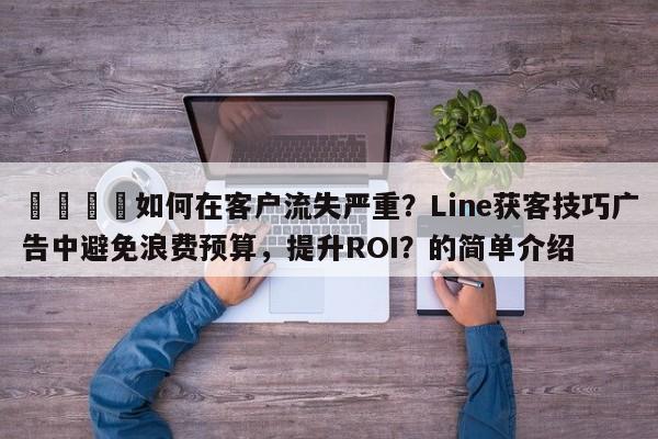 📈如何在客户流失严重？Line获客技巧广告中避免浪费预算，提升ROI？的简单介绍