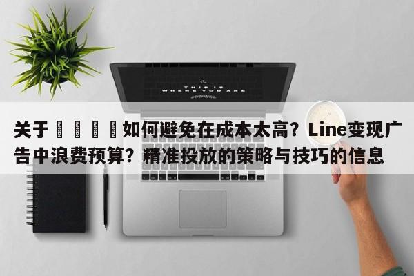 关于🚀如何避免在成本太高？Line变现广告中浪费预算？精准投放的策略与技巧的信息