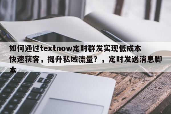 如何通过textnow定时群发实现低成本快速获客，提升私域流量？，定时发送消息脚本