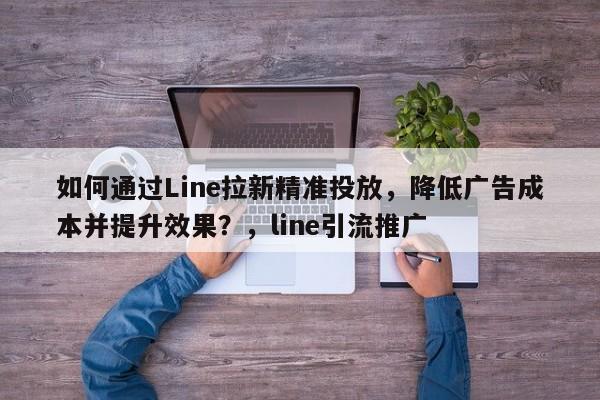 如何通过Line拉新精准投放，降低广告成本并提升效果？，line引流推广