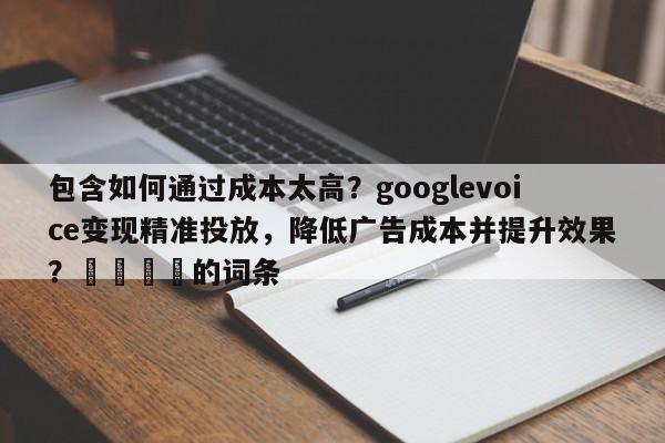 包含如何通过成本太高？googlevoice变现精准投放，降低广告成本并提升效果？💡的词条