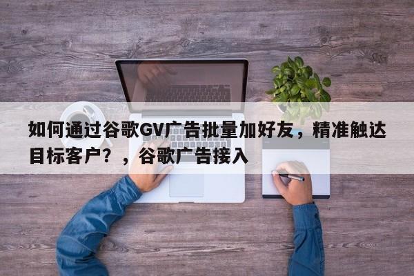 如何通过谷歌GV广告批量加好友，精准触达目标客户？，谷歌广告接入