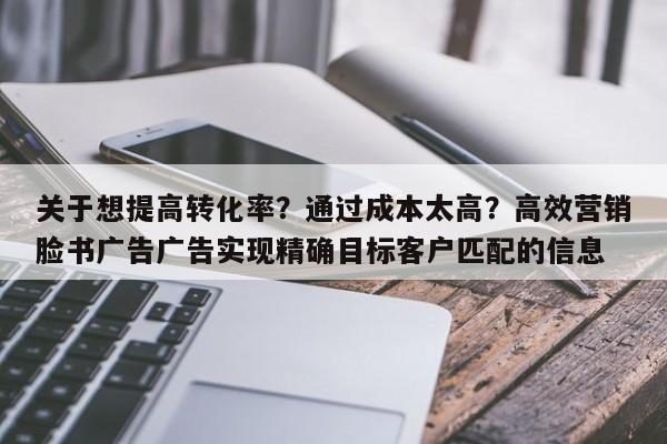 关于想提高转化率?通过成本太高?高效营销脸书广告广告实现精确目标客户匹配的信息