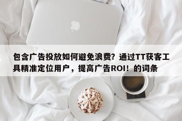 包含广告投放如何避免浪费？通过TT获客工具精准定位用户，提高广告ROI！的词条