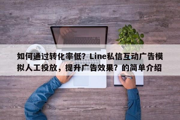 如何通过转化率低？Line私信互动广告模拟人工投放，提升广告效果？的简单介绍