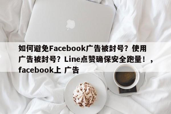 如何避免Facebook广告被封号？使用广告被封号？Line点赞确保安全跑量！，facebook上 广告