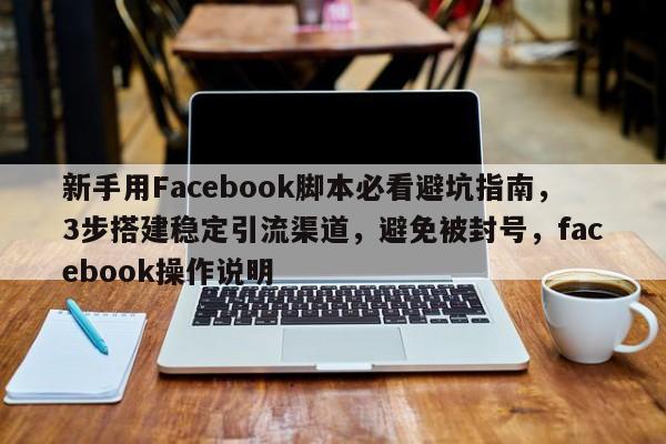 新手用Facebook脚本必看避坑指南，3步搭建稳定引流渠道，避免被封号，facebook操作说明