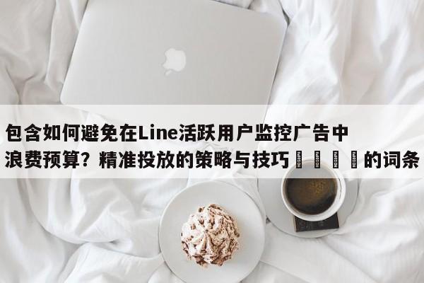 包含如何避免在Line活跃用户监控广告中浪费预算？精准投放的策略与技巧📣的词条