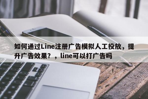 如何通过Line注册广告模拟人工投放，提升广告效果？，line可以打广告吗