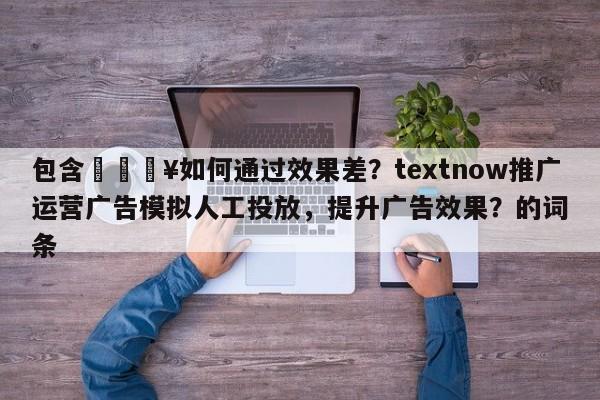 包含💥如何通过效果差？textnow推广运营广告模拟人工投放，提升广告效果？的词条