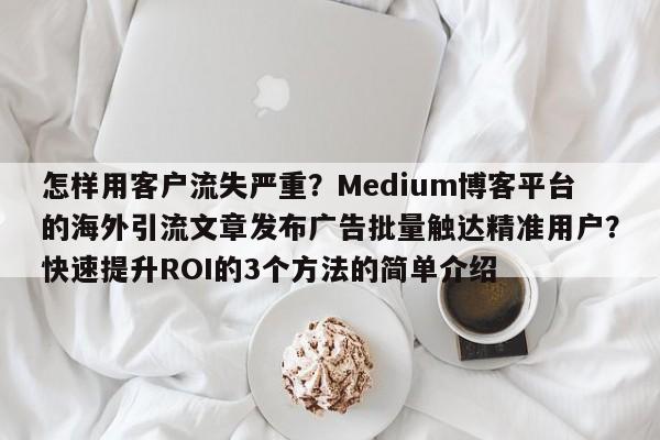 怎样用客户流失严重？Medium博客平台的海外引流文章发布广告批量触达精准用户？快速提升ROI的3个方法的简单介绍