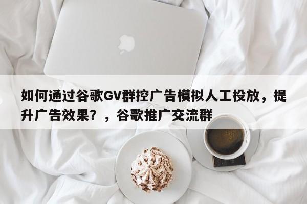 如何通过谷歌GV群控广告模拟人工投放，提升广告效果？，谷歌推广交流群